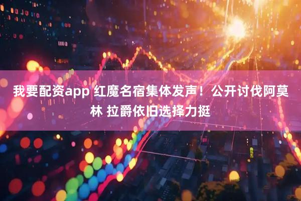 我要配资app 红魔名宿集体发声！公开讨伐阿莫林 拉爵依旧选择力挺