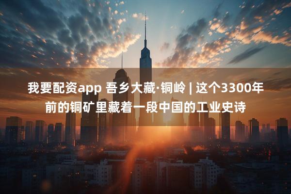 我要配资app 吾乡大藏·铜岭 | 这个3300年前的铜矿里藏着一段中国的工业史诗