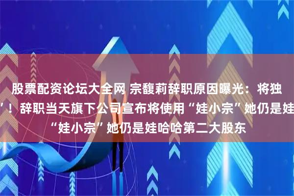 股票配资论坛大全网 宗馥莉辞职原因曝光:将独立经营“娃小宗”!辞职当天旗下公司宣布将使用“娃小宗”她仍是娃哈哈第二大股东