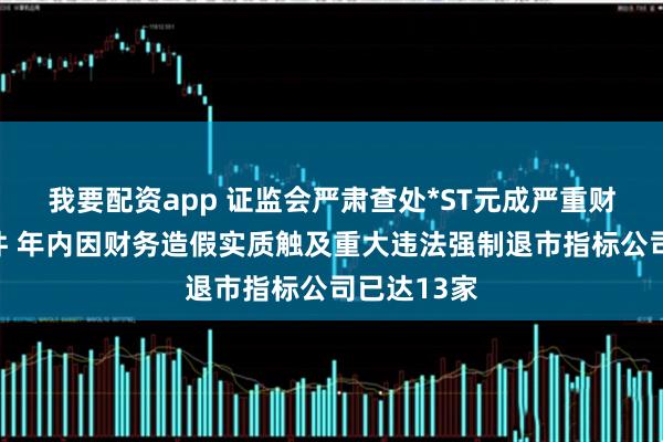 我要配资app 证监会严肃查处*ST元成严重财务造假案件 年内因财务造假实质触及重大违法强制退市指标公司已达13家