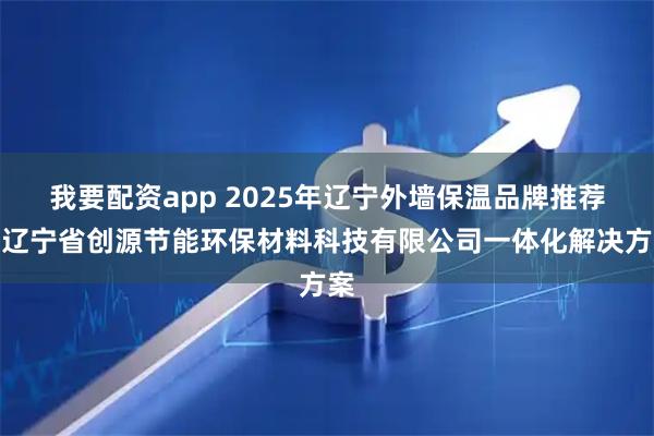 我要配资app 2025年辽宁外墙保温品牌推荐：辽宁省创源节能环保材料科技有限公司一体化解决方案