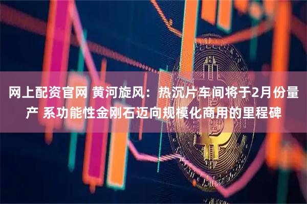 网上配资官网 黄河旋风：热沉片车间将于2月份量产 系功能性金刚石迈向规模化商用的里程碑