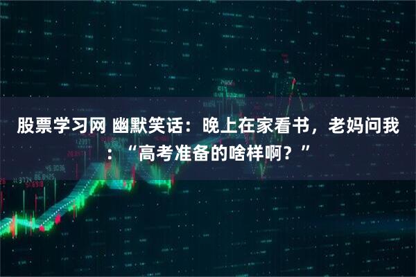 股票学习网 幽默笑话：晚上在家看书，老妈问我：“高考准备的啥样啊？”