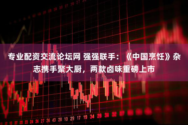 专业配资交流论坛网 强强联手：《中国烹饪》杂志携手聚大厨，两款卤味重磅上市