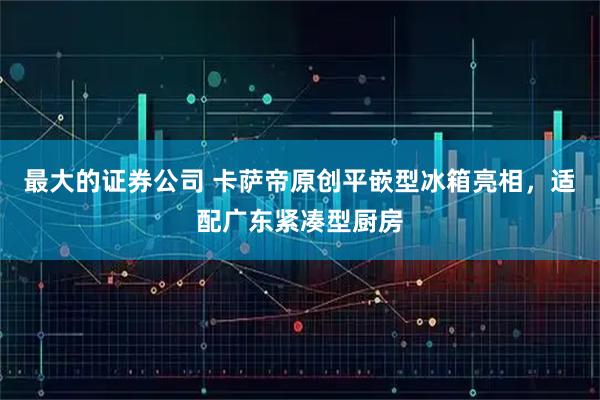 最大的证券公司 卡萨帝原创平嵌型冰箱亮相，适配广东紧凑型厨房
