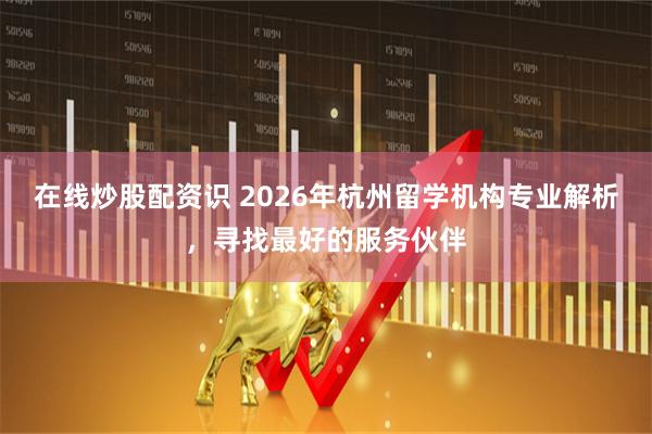 在线炒股配资识 2026年杭州留学机构专业解析，寻找最好的服务伙伴
