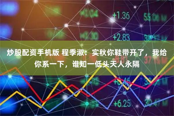炒股配资手机版 程季淑：实秋你鞋带开了，我给你系一下，谁知一低头天人永隔