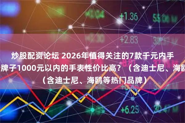 炒股配资论坛 2026年值得关注的7款千元内手表推荐：哪个牌子1000元以内的手表性价比高？（含迪士尼、海鸥等热门品牌）