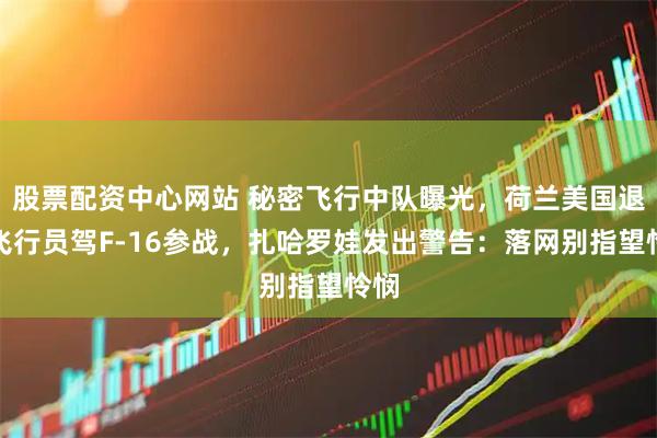 股票配资中心网站 秘密飞行中队曝光,荷兰美国退役飞行员驾F-16参战,扎哈罗娃发出警告:落网别指望怜悯