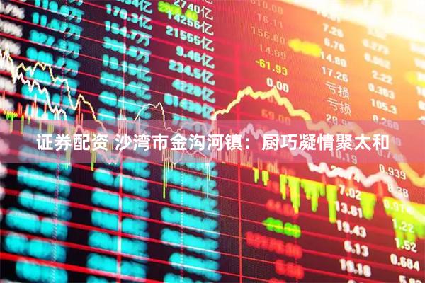 证券配资 沙湾市金沟河镇：厨巧凝情聚太和