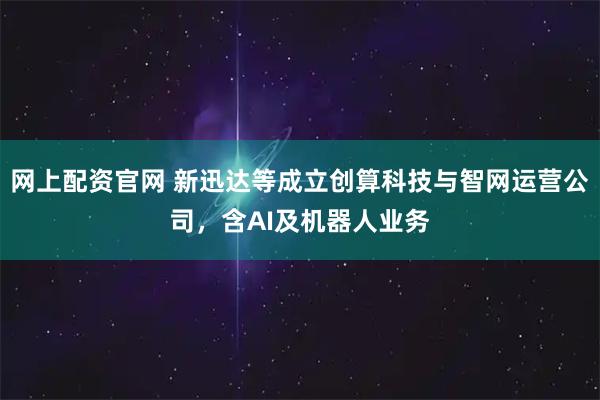 网上配资官网 新迅达等成立创算科技与智网运营公司，含AI及机器人业务