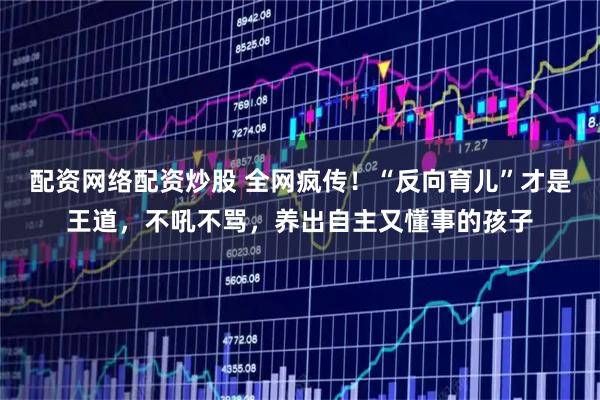 配资网络配资炒股 全网疯传!“反向育儿”才是王道,不吼不骂,养出自主又懂事的孩子