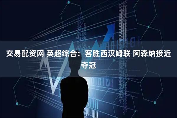 交易配资网 英超综合：客胜西汉姆联 阿森纳接近夺冠